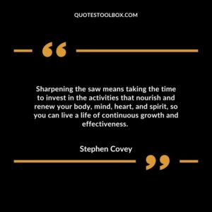 Sharpening the saw means taking the time to invest in the activities that nourish and renew your body, mind, heart, and spirit, so you can live a life of continuous growth and effectiveness.