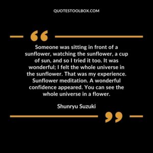 Someone was sitting in front of a sunflower, watching the sunflower, a cup of sun, and so I tried it too. It was wonderful I felt the whole universe in the sunflower.