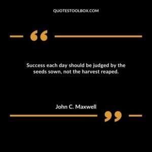 Success each day should be judged by the seeds sown, not the harvest reaped.