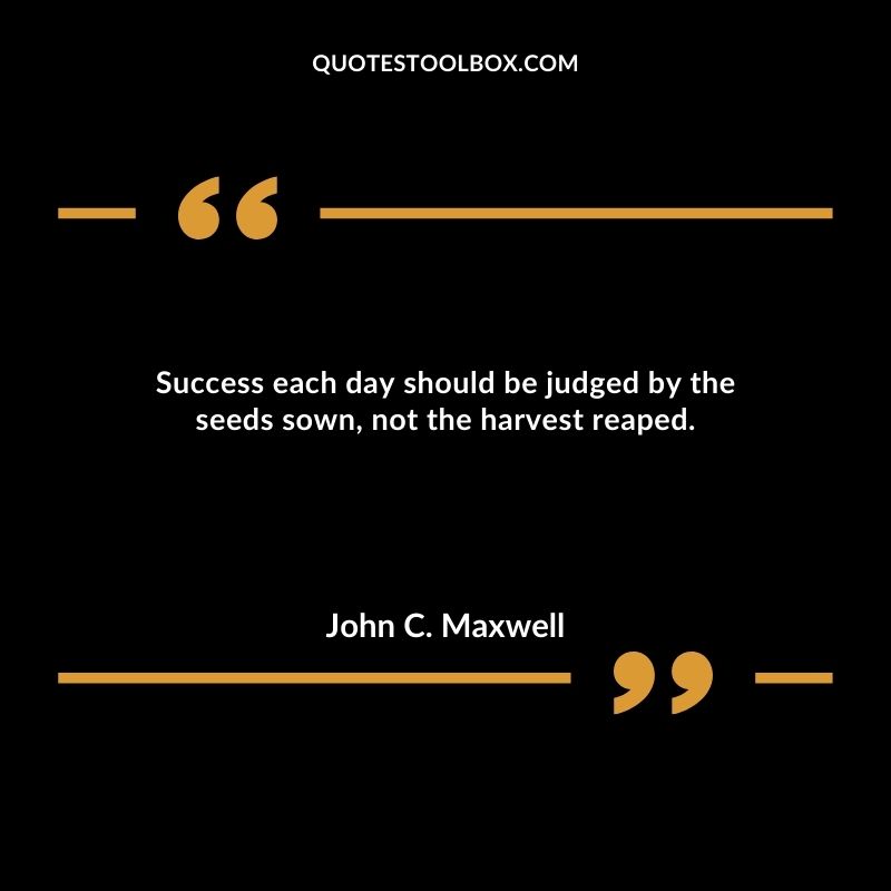 Success each day should be judged by the seeds sown, not the harvest reaped.