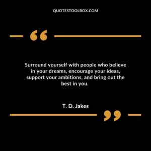 Surround yourself with people who believe in your dreams, encourage your ideas, support your ambitions, and bring out the best in you.