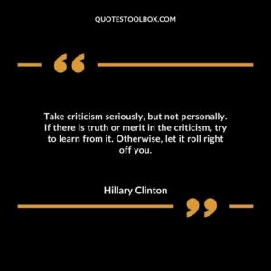 Take criticism seriously, but not personally. If there is truth or merit in the criticism, try to learn from it. Otherwise, let it roll right off you.