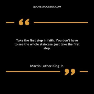 Take the first step in faith. You don’t have to see the whole staircase, just take the first step.