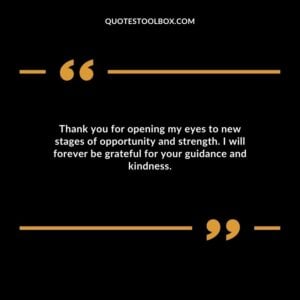 Thank you for opening my eyes to new stages of opportunity and strength. I will forever be grateful for your guidance and kindness.
