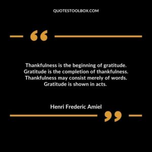 Thankfulness is the beginning of gratitude. Gratitude is the completion of thankfulness. Thankfulness may consist merely of words. Gratitude is shown in acts.