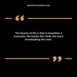 The beauty of life is that it resembles a mountain; the harder the climb, the more breathtaking the view.