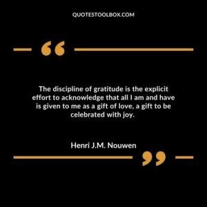 The discipline of gratitude is the explicit effort to acknowledge that all I am and have is given to me as a gift of love, a gift to be celebrated with joy.