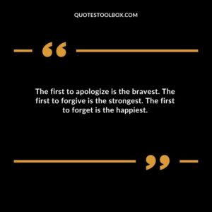 The first to apologize is the bravest. The first to forgive is the strongest. The first to forget is the happiest.
