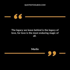 The legacy we leave behind is the legacy of love, for love is the most enduring magic of all.