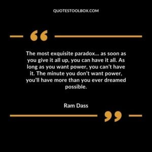 The most exquisite paradox… as soon as you give it all up, you can have it all. As long as you want power, you can’t have it. The minute you don’t want power, you’ll have