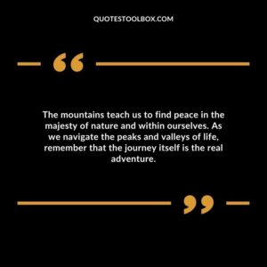 The mountains teach us to find peace in the majesty of nature and within ourselves. As we navigate the peaks and valleys of life, remember that the journey itself is the real adventure.