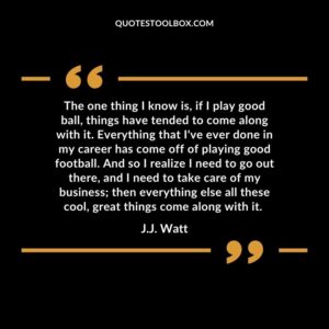 The one thing I know is, if I play good ball, things have tended to come along with it. Everything that I've ever done in my career has come off of playing good football. And so