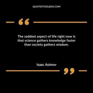 The saddest aspect of life right now is that science gathers knowledge faster than society gathers wisdom.