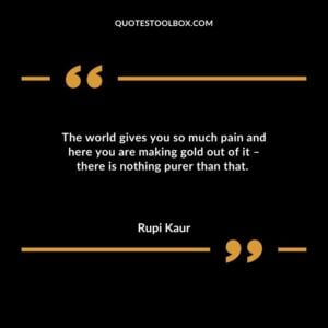 The world gives you so much pain and here you are making gold out of it there is nothing purer than that.