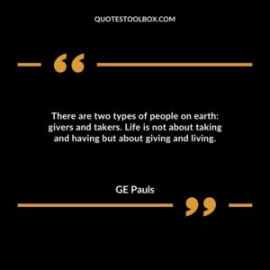 There are two types of people on earth: givers and takers. Life is not about taking and having but about giving and living.