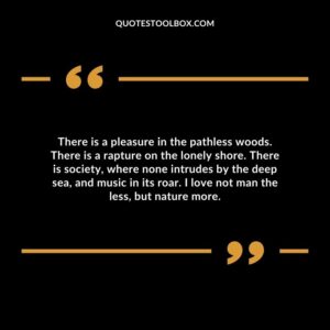 There is a pleasure in the pathless woods. There is a rapture on the lonely shore. There is society, where none intrudes by the deep sea, and music in its roar.