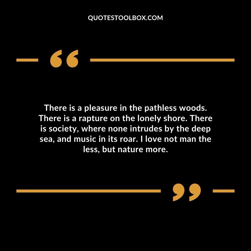 There is a pleasure in the pathless woods. There is a rapture on the lonely shore. There is society, where none intrudes by the deep sea, and music in its roar.