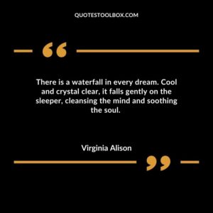 There is a waterfall in every dream. Cool and crystal clear it falls gently on the sleeper cleansing the mind and soothing the soul.