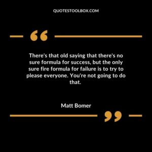 Theres that old saying that theres no sure formula for success but the only sure fire formula for failure is to try to please everyone. Youre not going to do that.