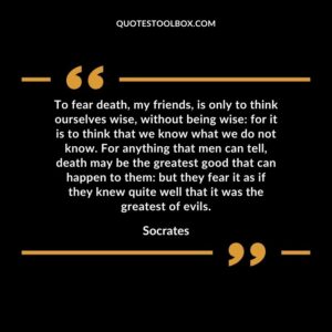 To fear death, my friends, is only to think ourselves wise, without being wise for it is to think that we know what we do not know. For anything that men can tell, death may