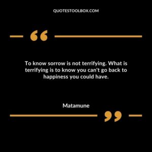 To know sorrow is not terrifying. What is terrifying is to know you cant go back to happiness you could have.