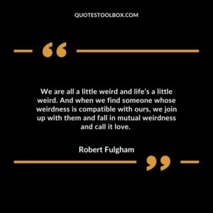 We are all a little weird and life’s a little weird. And when we find someone whose weirdness is compatible with ours, we join up with them and fall in mutual weirdness and call it love.