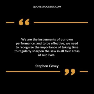 We are the instruments of our own performance, and to be effective, we need to recognize the importance of taking time to regularly sharpen the saw in all four areas of our lives.