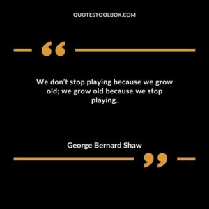 We dont stop playing because we grow old we grow old because we stop playing.