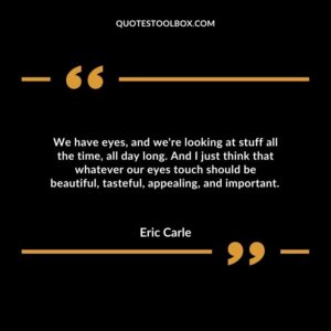 We have eyes, and we're looking at stuff all the time, all day long. And I just think that whatever our eyes touch should be beautiful, tasteful, appealing, and important.