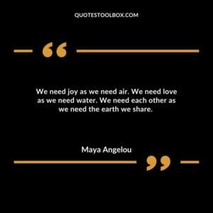 We need joy as we need air. We need love as we need water. We need each other as we need the earth we share.