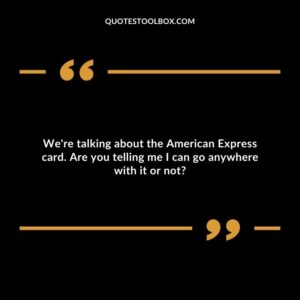 We're talking about the American Express card. Are you telling me I can go anywhere with it or not?