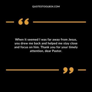 When it seemed I was far away from Jesus, you drew me back and helped me stay close and focus on him. Thank you for your timely attention, dear Pastor.