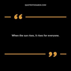 When the sun rises it rises for everyone.