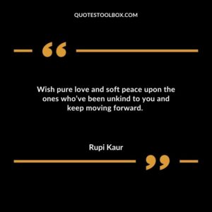 Wish pure love and soft peace upon the ones whove been unkind to you and keep moving forward.