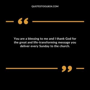 You are a blessing to me and I thank God for the great and life transforming message you deliver every Sunday to the church.