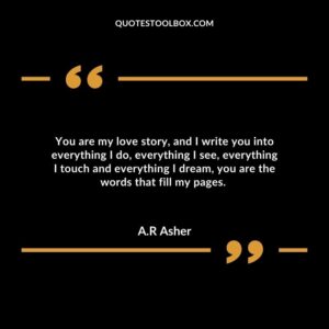 You are my love story, and I write you into everything I do, everything I see, everything I touch and everything I dream, you are the words that fill my pages.