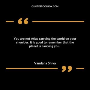 You are not Atlas carrying the world on your shoulder. It is good to remember that the planet is carrying you.