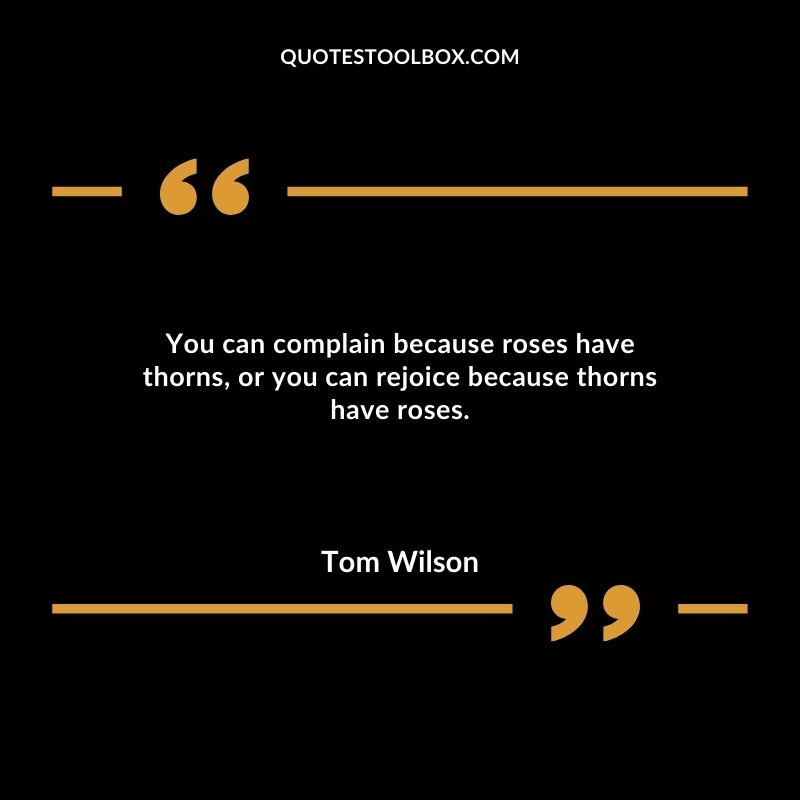 You can complain because roses have thorns or you can rejoice because thorns have roses.