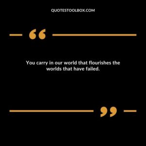 You carry in our world that flourishes the worlds that have failed.