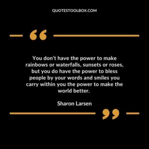 You don’t have the power to make rainbows or waterfalls, sunsets or roses, but you do have the power to bless people by your words and smiles you carry within you the power