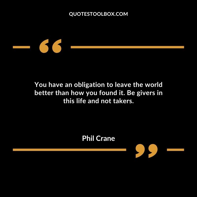 You have an obligation to leave the world better than how you found it. Be givers in this life and not takers.
