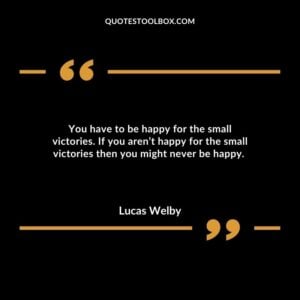 You have to be happy for the small victories. If you aren’t happy for the small victories then you might never be happy.