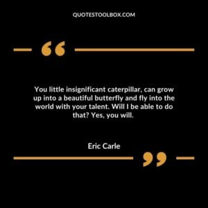 You little insignificant caterpillar, can grow up into a beautiful butterfly and fly into the world with your talent. Will I be able to do that? Yes, you will.