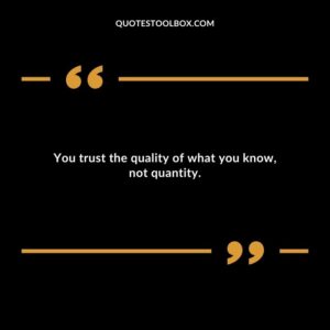 You trust the quality of what you know, not quantity.