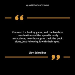 You watch a hockey game, and the handeye coordination and the speed is really miraculous; how those guys track the puck alone, just following it with their eyes.
