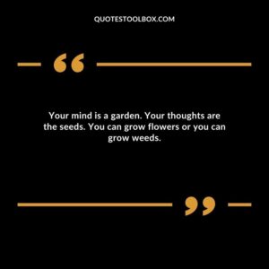 Your mind is a garden. Your thoughts are the seeds. You can grow flowers or you can grow weeds.
