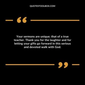 Your sermons are unique; that of a true teacher. Thank you for the laughter and for letting your gifts go forward in this serious and devoted walk with God.