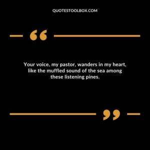 Your voice, my pastor, wanders in my heart, like the muffled sound of the sea among these listening pines.