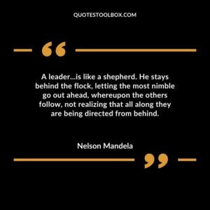 A leaderis like a shepherd. He stays behind the flock letting the most nimble go out ahead whereupon the others follow not realizing that all along they are being directed from behind.