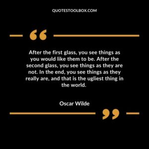 After the first glass, you see things as you would like them to be. After the second glass, you see things as they are not. In the end, you see things as they really are